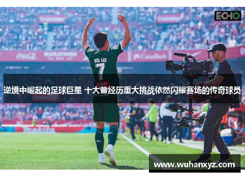 逆境中崛起的足球巨星 十大曾经历重大挑战依然闪耀赛场的传奇球员